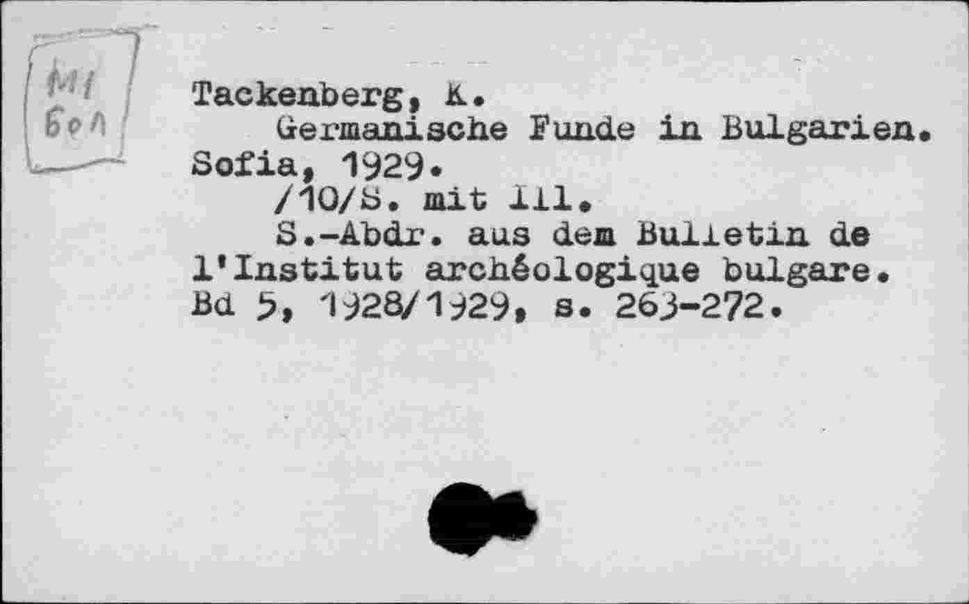 ﻿Tackenberg, К.
Germanische Funde in Bulgarien Sofia, 1929.
/Ю/S. mit 111.
S.-Abdr. aus dem Bulletin de 1*Institut archéologique bulgare. Bd >, 1928/1929» s. 263-272.